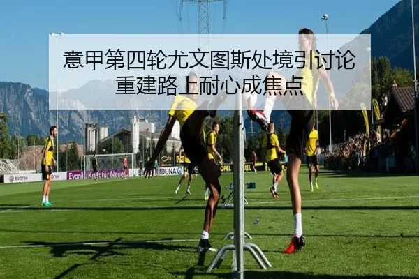 意甲第四轮尤文图斯处境引讨论 重建路上耐心成焦点